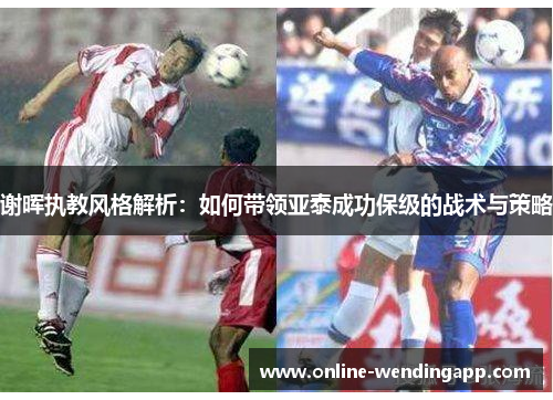 谢晖执教风格解析：如何带领亚泰成功保级的战术与策略