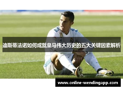 迪斯蒂法诺如何成就皇马伟大历史的五大关键因素解析