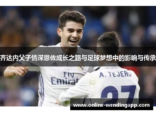 齐达内父子情深恩佐成长之路与足球梦想中的影响与传承 齐达内父子情深恩佐成长之路与足球梦想中的影响与传承