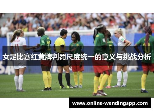 女足比赛红黄牌判罚尺度统一的意义与挑战分析 女足比赛红黄牌判罚尺度统一的意义与挑战分析