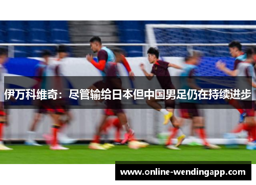 伊万科维奇:尽管输给日本但中国男足仍在持续进步 伊万科维奇:尽管输给日本但中国男足仍在持续进步