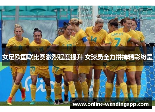 女足欧国联比赛激烈程度提升 女球员全力拼搏精彩纷呈