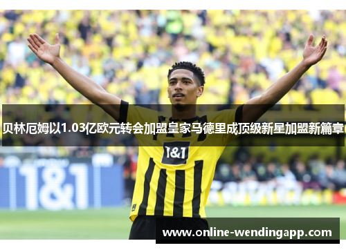 贝林厄姆以1.03亿欧元转会加盟皇家马德里成顶级新星加盟新篇章