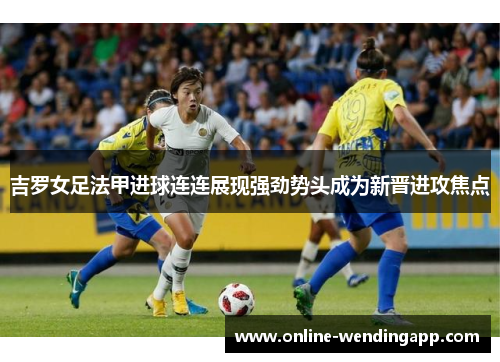 吉罗女足法甲进球连连展现强劲势头成为新晋进攻焦点